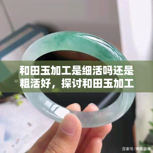 和田玉加工是细活吗还是粗活好，探讨和田玉加工：细活好还是粗活优？