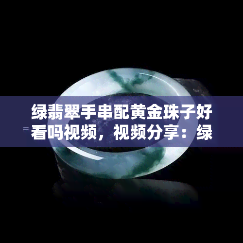 绿翡翠手串配黄金珠子好看吗视频，视频分享：绿翡翠手串与黄金珠子的搭配，惊艳全场！