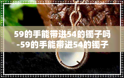 59的手能带进54的镯子吗-59的手能带进54的镯子吗