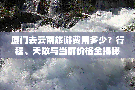 厦门去云南旅游费用多少？行程、天数与当前价格全揭秘！