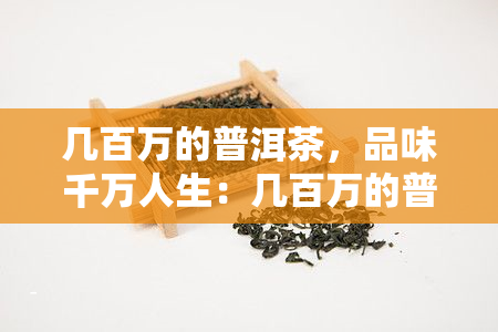 几百万的普洱茶，品味千万人生：几百万的普洱茶，值得你拥有！