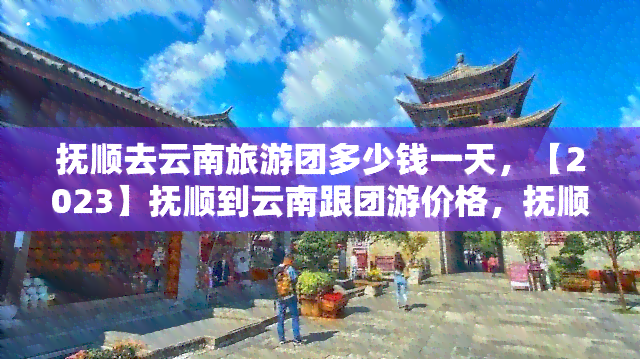 抚顺去云南旅游团多少钱一天，【2023】抚顺到云南跟团游价格，抚顺到云南旅游报价，抚顺出发云南旅游线路费用多少