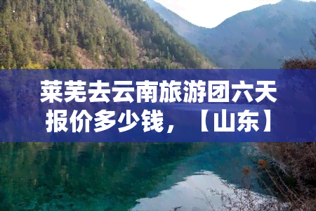 莱芜去云南旅游团六天报价多少钱，【山东】莱芜到云南6日跟团游，多少钱一个人？价格查询