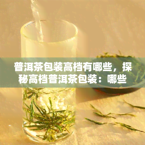 普洱茶包装高档有哪些，探秘高档普洱茶包装：哪些元素使其与众不同？