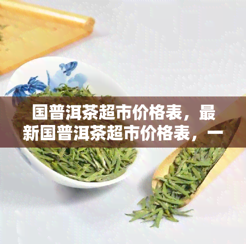 国普洱茶超市价格表，最新国普洱茶超市价格表，一网打尽！