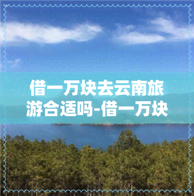 借一万块去云南旅游合适吗-借一万块去云南旅游合适吗