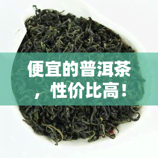 便宜的普洱茶，性价比高！探寻便宜又美味的普洱茶