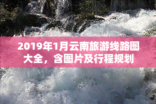 2019年1月云南旅游线路图大全，含图片及行程规划