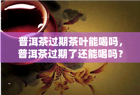 普洱茶过期茶叶能喝吗，普洱茶过期了还能喝吗？答案在这里！