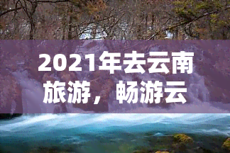 2021年去云南旅游，畅游云南：2021年度更佳旅行目的地