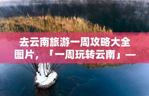 去云南旅游一周攻略大全图片，「一周玩转云南」——超全旅游攻略及美图分享