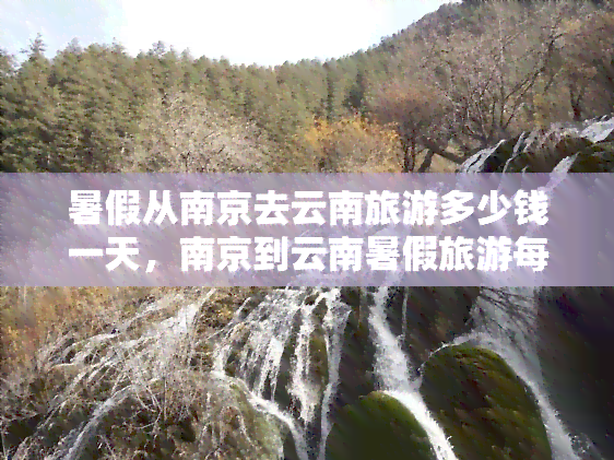 暑假从南京去云南旅游多少钱一天，南京到云南暑假旅游每日预算多少？