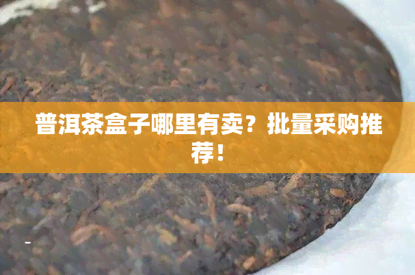 普洱茶盒子哪里有卖？批量采购推荐！