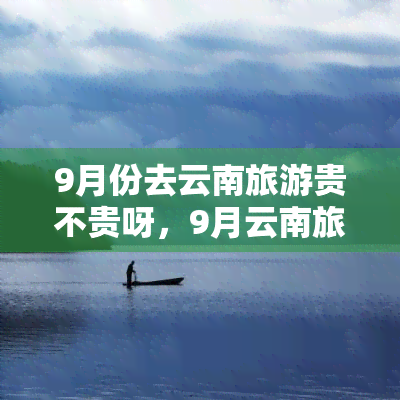 9月份去云南旅游贵不贵呀，9月云南旅游费用高吗？一份详细的价格指南