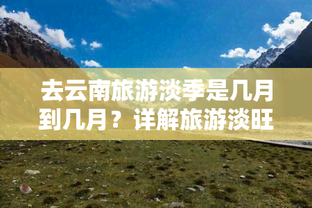 去云南旅游淡季是几月到几月？详解旅游淡旺季时间表