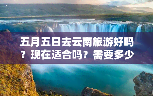 五月五日去云南旅游好吗？现在适合吗？需要多少钱？