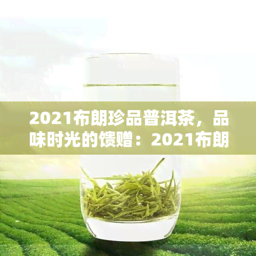 2021布朗珍品普洱茶，品味时光的馈赠：2021布朗珍品普洱茶