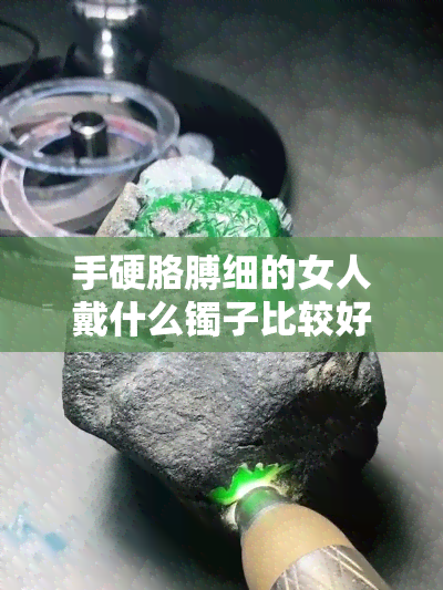 手硬胳膊细的女人戴什么镯子比较好，如何选择适合手硬胳膊细女人的镯子？