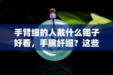 手臂细的人戴什么镯子好看，手腕纤细？这些手镯一定能让你更加美丽动人！