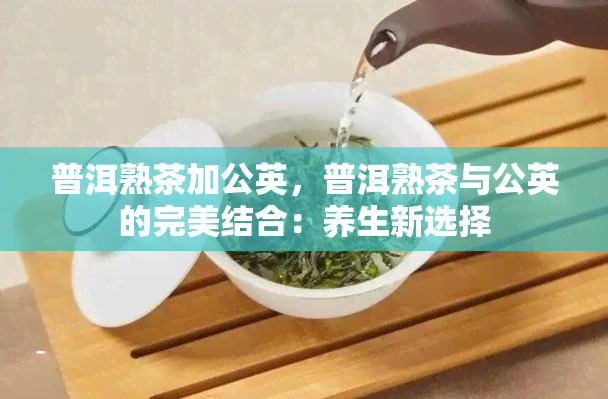 普洱熟茶加公英，普洱熟茶与公英的完美结合：养生新选择