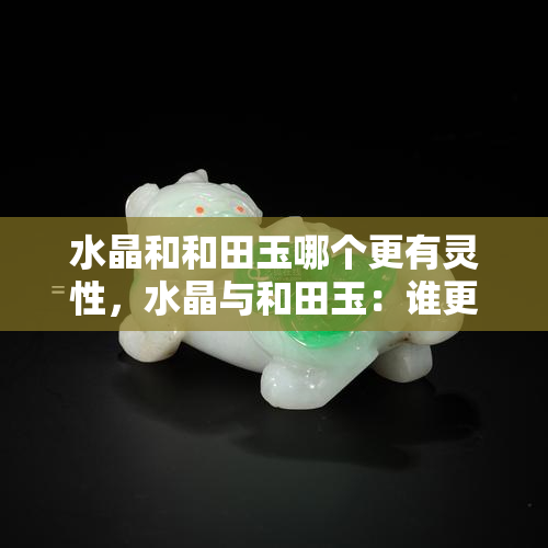 水晶和和田玉哪个更有灵性，水晶与和田玉：谁更具灵性？