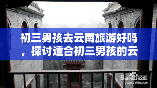 初三男孩去云南旅游好吗，探讨适合初三男孩的云南旅游：是否安全、有意义？——上的观点解析