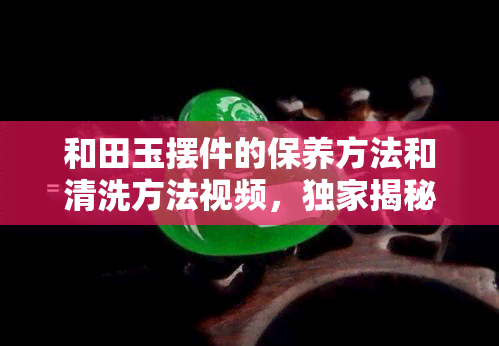 和田玉摆件的保养方法和清洗方法视频，独家揭秘：如何正确保养和清洗你的和田玉摆件？看视频教程！