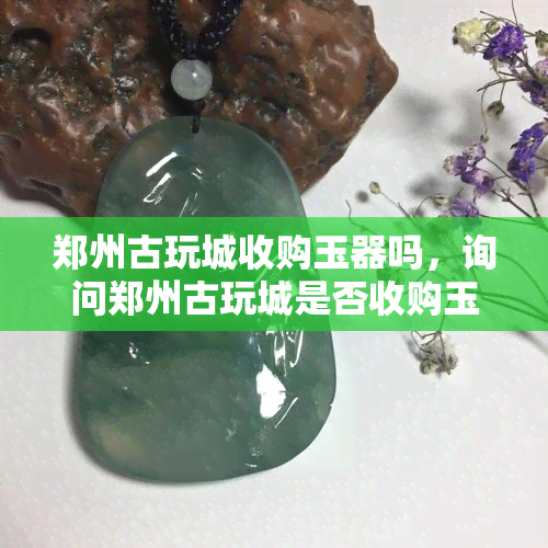 郑州古玩城收购玉器吗，询问郑州古玩城是否收购玉器？