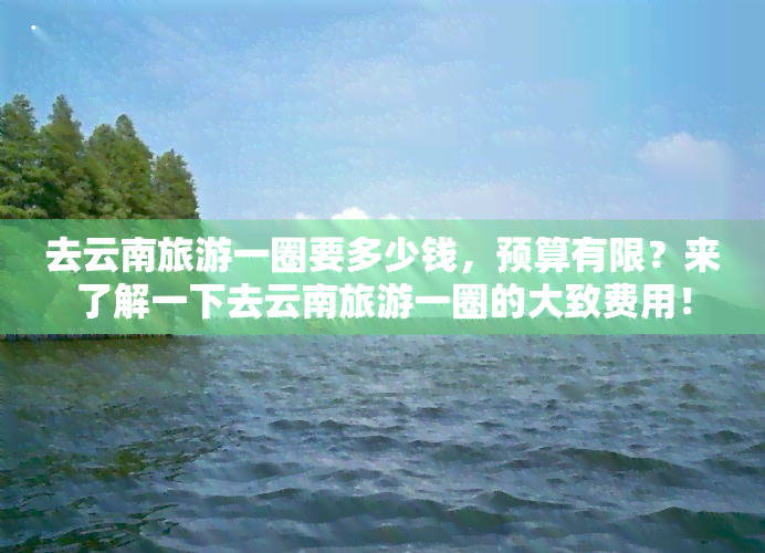 去云南旅游一圈要多少钱，预算有限？来了解一下去云南旅游一圈的大致费用！