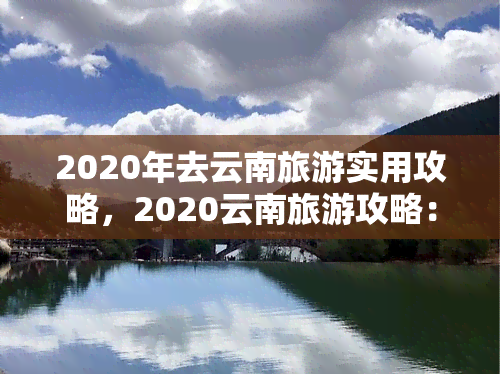 2020年去云南旅游实用攻略，2020云南旅游攻略：不可错过的景点、美食与旅行建议