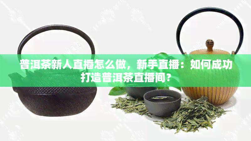 普洱茶新人直播怎么做，新手直播：如何成功打造普洱茶直播间？