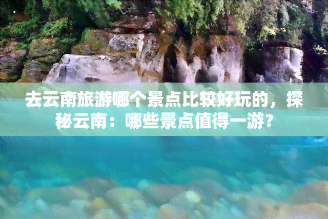 去云南旅游哪个景点比较好玩的，探秘云南：哪些景点值得一游？