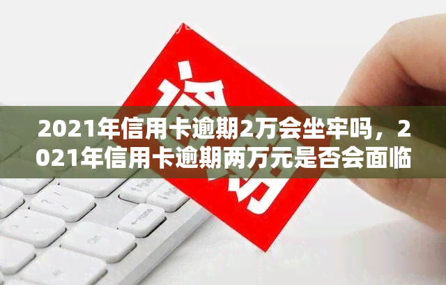 2021年信用卡逾期2万会坐牢吗，2021年信用卡逾期两万元是否会面临刑事责任？