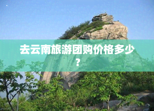 去云南旅游团购价格多少？