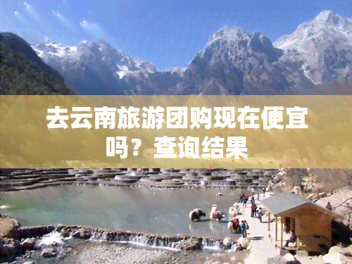 去云南旅游团购现在便宜吗？查询结果