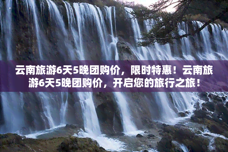 云南旅游6天5晚团购价，限时特惠！云南旅游6天5晚团购价，开启您的旅行之旅！