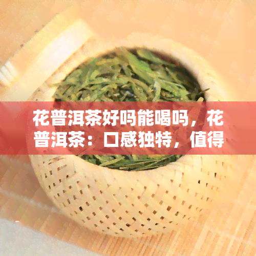 花普洱茶好吗能喝吗，花普洱茶：口感独特，值得一试！