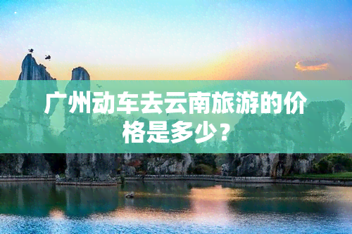 广州动车去云南旅游的价格是多少？