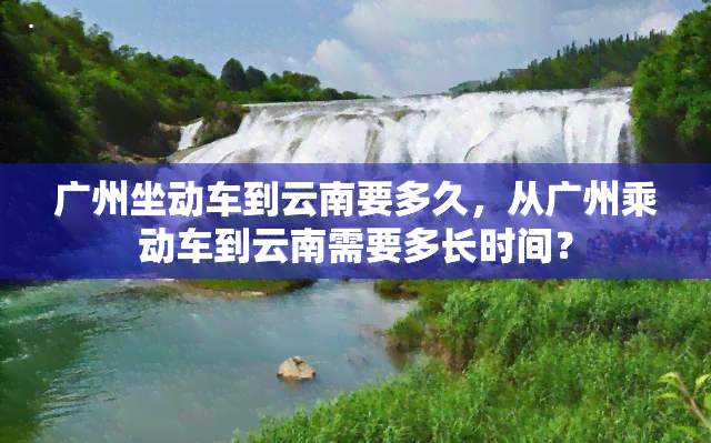 广州坐动车到云南要多久，从广州乘动车到云南需要多长时间？