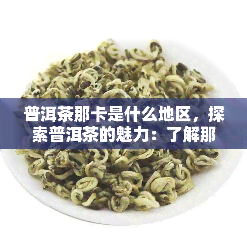 普洱茶那卡是什么地区，探索普洱茶的魅力：了解那卡地区的特色茶叶