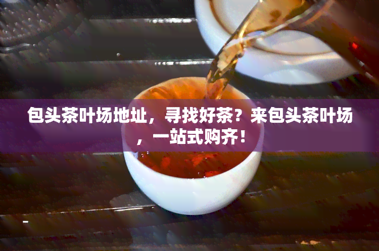 包头茶叶场地址，寻找好茶？来包头茶叶场，一站式购齐！