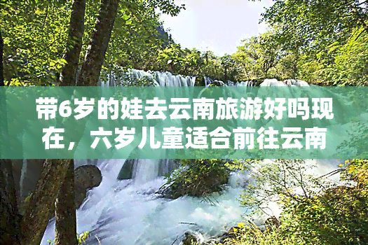 带6岁的娃去云南旅游好吗现在，六岁儿童适合前往云南旅游吗？现在出行需要注意什么？