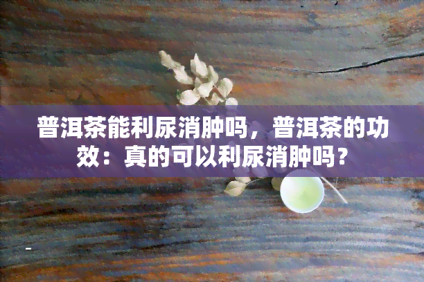 普洱茶能利尿消肿吗，普洱茶的功效：真的可以利尿消肿吗？