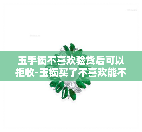 玉手镯不喜欢验货后可以拒收-玉镯买了不喜欢能不能退