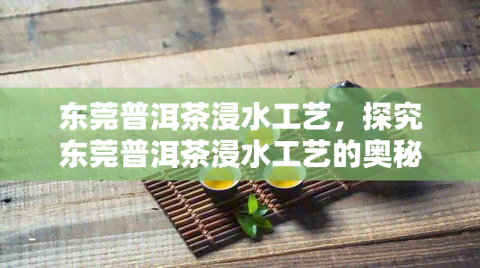 东莞普洱茶浸水工艺，探究东莞普洱茶浸水工艺的奥秘