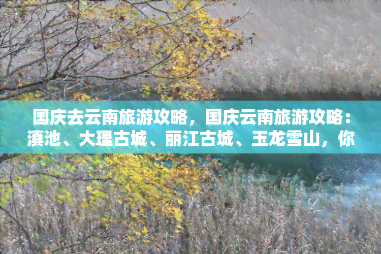 国庆去云南旅游攻略，国庆云南旅游攻略：滇池、大理古城、丽江古城、玉龙雪山，你不能错过的云南美景！