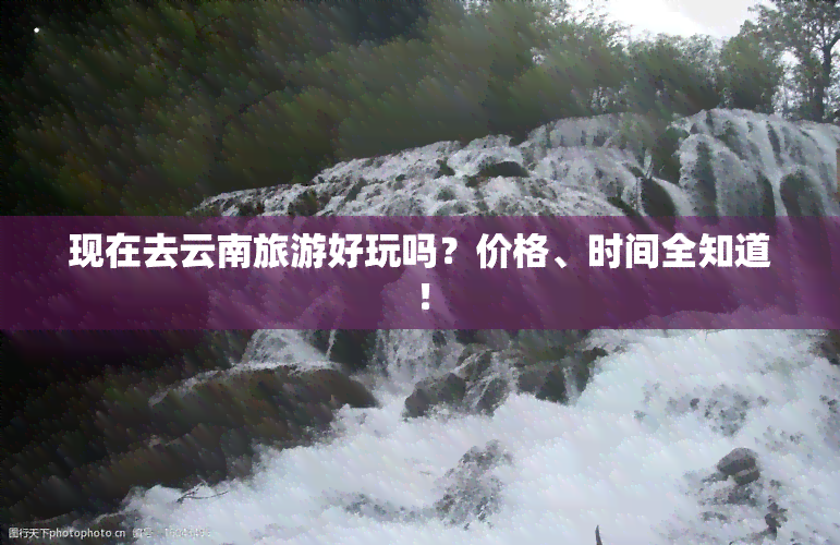 现在去云南旅游好玩吗？价格、时间全知道！