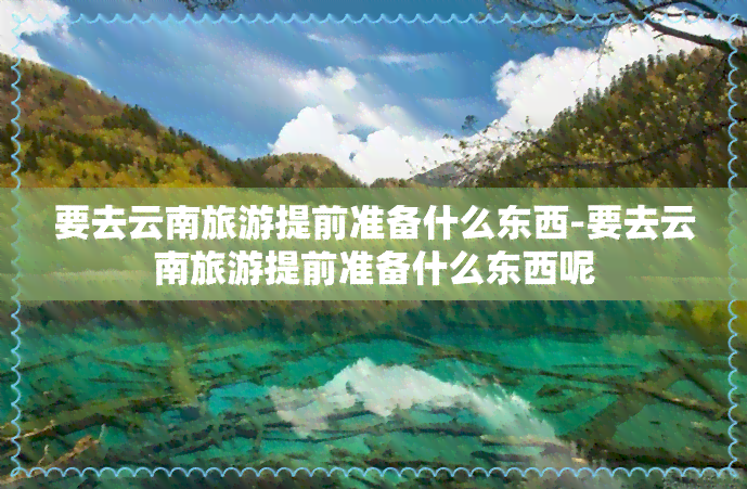 要去云南旅游提前准备什么东西-要去云南旅游提前准备什么东西呢