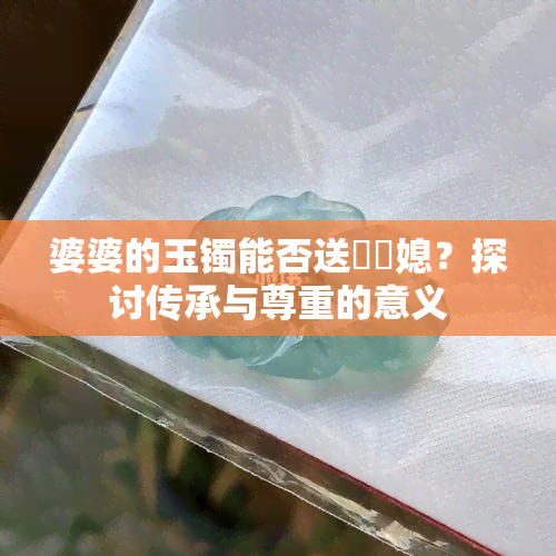 婆婆的玉镯能否送給兒媳？探讨传承与尊重的意义