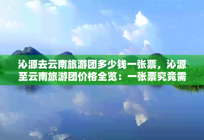 沁源去云南旅游团多少钱一张票，沁源至云南旅游团价格全览：一张票究竟需要多少钱？